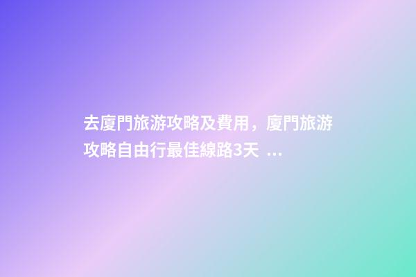 去廈門旅游攻略及費用，廈門旅游攻略自由行最佳線路3天，3分鐘了解吃住行